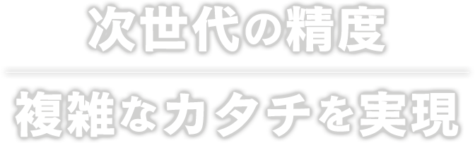 次世代の精度複雑なカタチを実現